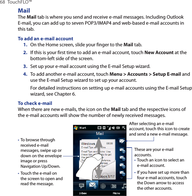 68  TouchFLO™MailThe Mail tab is where you send and receive e-mail messages. Including Outlook E-mail, you can add up to seven POP3/IMAP4 and web-based e-mail accounts in this tab.To add an e-mail account1.  On the Home screen, slide your finger to the Mail tab.2.  If this is your first time to add an e-mail account, touch New Account at the bottom-left side of the screen.3.  Set up your e-mail account using the E-mail Setup wizard.4.  To add another e-mail account, touch Menu &gt; Accounts &gt; Setup E-mail and use the E-mail Setup wizard to set up your account.For detailed instructions on setting up e-mail accounts using the E-mail Setup wizard, see Chapter 6.To check e-mailWhen there are new e-mails, the icon on the Mail tab and the respective icons of the e-mail accounts will show the number of newly received messages.To browse through received e-mail messages, swipe up or down on the envelope image or press Navigation Up/Down.Touch the e-mail on the screen to open and read the message. ••After selecting an e-mail account, touch this icon to create and send a new e-mail message.These are your e-mail accounts.Touch an icon to select an e-mail account.If you have set up more than four e-mail accounts, touch the Down arrow to access the other accounts.••