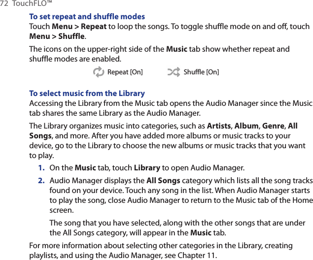 72  TouchFLO™To set repeat and shuffle modesTouch Menu &gt; Repeat to loop the songs. To toggle shuffle mode on and off, touch Menu &gt; Shuffle.The icons on the upper-right side of the Music tab show whether repeat and shuffle modes are enabled.Repeat [On] Shuffle [On]To select music from the LibraryAccessing the Library from the Music tab opens the Audio Manager since the Music tab shares the same Library as the Audio Manager.The Library organizes music into categories, such as Artists, Album, Genre, All Songs, and more. After you have added more albums or music tracks to your device, go to the Library to choose the new albums or music tracks that you want to play.On the Music tab, touch Library to open Audio Manager.Audio Manager displays the All Songs category which lists all the song tracks found on your device. Touch any song in the list. When Audio Manager starts to play the song, close Audio Manager to return to the Music tab of the Home screen.The song that you have selected, along with the other songs that are under the All Songs category, will appear in the Music tab.For more information about selecting other categories in the Library, creating playlists, and using the Audio Manager, see Chapter 11.1.2.