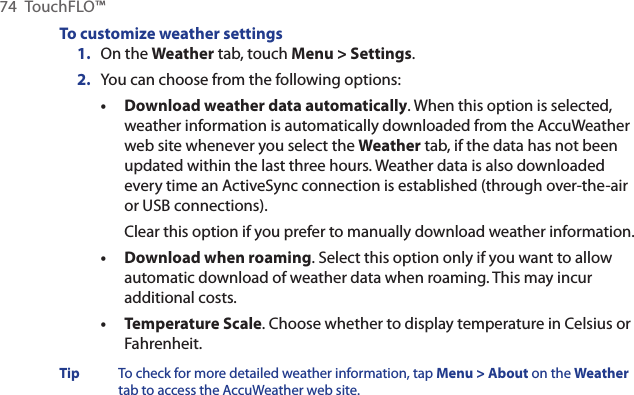74  TouchFLO™To customize weather settings1.  On the Weather tab, touch Menu &gt; Settings.2.  You can choose from the following options:Download weather data automatically. When this option is selected, weather information is automatically downloaded from the AccuWeather web site whenever you select the Weather tab, if the data has not been updated within the last three hours. Weather data is also downloaded every time an ActiveSync connection is established (through over-the-air or USB connections).Clear this option if you prefer to manually download weather information.Download when roaming. Select this option only if you want to allow automatic download of weather data when roaming. This may incur additional costs.Temperature Scale. Choose whether to display temperature in Celsius or Fahrenheit.Tip  To check for more detailed weather information, tap Menu &gt; About on the Weather tab to access the AccuWeather web site.•••