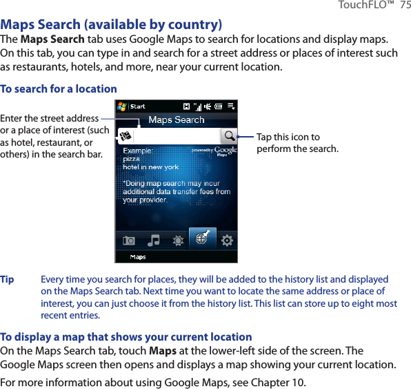TouchFLO™  75Maps Search (available by country)The Maps Search tab uses Google Maps to search for locations and display maps. On this tab, you can type in and search for a street address or places of interest such as restaurants, hotels, and more, near your current location.To search for a locationEnter the street address or a place of interest (such as hotel, restaurant, or others) in the search bar.Tap this icon to perform the search. Tip  Every time you search for places, they will be added to the history list and displayed on the Maps Search tab. Next time you want to locate the same address or place of interest, you can just choose it from the history list. This list can store up to eight most recent entries.To display a map that shows your current locationOn the Maps Search tab, touch Maps at the lower-left side of the screen. The Google Maps screen then opens and displays a map showing your current location. For more information about using Google Maps, see Chapter 10.