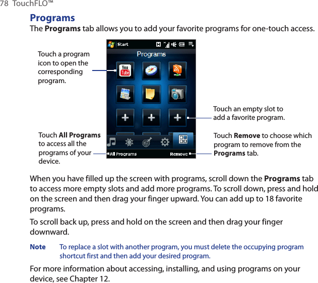 78  TouchFLO™ProgramsThe Programs tab allows you to add your favorite programs for one-touch access.Touch a program icon to open the corresponding program.Touch Remove to choose which program to remove from the Programs tab.Touch an empty slot to add a favorite program.Touch All Programs to access all the programs of your device.When you have filled up the screen with programs, scroll down the Programs tab to access more empty slots and add more programs. To scroll down, press and hold on the screen and then drag your finger upward. You can add up to 18 favorite programs.To scroll back up, press and hold on the screen and then drag your finger downward.Note  To replace a slot with another program, you must delete the occupying program shortcut first and then add your desired program.For more information about accessing, installing, and using programs on your device, see Chapter 12.