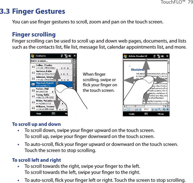 TouchFLO™  793.3 Finger GesturesYou can use finger gestures to scroll, zoom and pan on the touch screen.Finger scrollingFinger scrolling can be used to scroll up and down web pages, documents, and lists such as the contacts list, file list, message list, calendar appointments list, and more.When finger scrolling, swipe or flick your finger on the touch screen.To scroll up and downTo scroll down, swipe your finger upward on the touch screen.  To scroll up, swipe your finger downward on the touch screen.To auto-scroll, flick your finger upward or downward on the touch screen. Touch the screen to stop scrolling.To scroll left and rightTo scroll towards the right, swipe your finger to the left.  To scroll towards the left, swipe your finger to the right.To auto-scroll, flick your finger left or right. Touch the screen to stop scrolling.••••