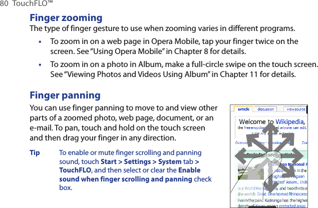 80  TouchFLO™Finger zoomingThe type of finger gesture to use when zooming varies in different programs.To zoom in on a web page in Opera Mobile, tap your finger twice on the screen. See “Using Opera Mobile” in Chapter 8 for details.To zoom in on a photo in Album, make a full-circle swipe on the touch screen. See “Viewing Photos and Videos Using Album” in Chapter 11 for details.Finger panningYou can use finger panning to move to and view other parts of a zoomed photo, web page, document, or an e-mail. To pan, touch and hold on the touch screen and then drag your finger in any direction.Tip  To enable or mute finger scrolling and panning sound, touch Start &gt; Settings &gt; System tab &gt; TouchFLO, and then select or clear the Enable sound when finger scrolling and panning check box.      ••