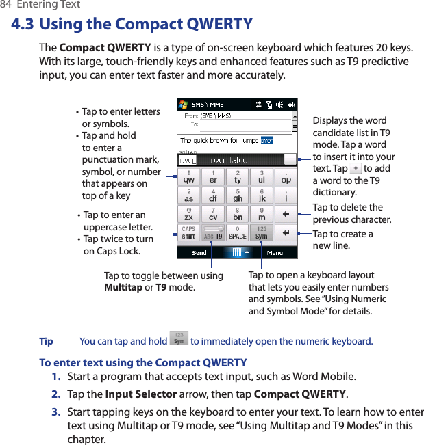84  Entering Text4.3 Using the Compact QWERTYThe Compact QWERTY is a type of on-screen keyboard which features 20 keys. With its large, touch-friendly keys and enhanced features such as T9 predictive input, you can enter text faster and more accurately. • Tap to enter letters or symbols.• Tap and hold to enter a punctuation mark, symbol, or number that appears on top of a key• Tap to enter an uppercase letter.• Tap twice to turn on Caps Lock.Tap to toggle between using Multitap or T9 mode. Tap to create a new line.Tap to delete the previous character. Displays the word candidate list in T9 mode. Tap a word to insert it into your text. Tap   to add a word to the T9 dictionary.Tap to open a keyboard layout that lets you easily enter numbers and symbols. See “Using Numeric and Symbol Mode” for details. Tip  You can tap and hold   to immediately open the numeric keyboard. To enter text using the Compact QWERTY1.  Start a program that accepts text input, such as Word Mobile.2.  Tap the Input Selector arrow, then tap Compact QWERTY.3.  Start tapping keys on the keyboard to enter your text. To learn how to enter text using Multitap or T9 mode, see “Using Multitap and T9 Modes” in this chapter.