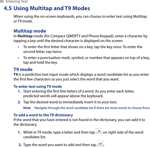 86  Entering Text4.5 Using Multitap and T9 ModesWhen using the on-screen keyboards, you can choose to enter text using Multitap or T9 mode.Multitap modeIn Multitap mode (for Compact QWERTY and Phone Keypad), enter a character by tapping a key until the desired character is displayed on the screen.•  To enter the first letter that shows on a key, tap the key once. To enter the second letter, tap twice. •  To enter a punctuation mark, symbol, or number that appears on top of a key, tap and hold the key.T9 modeT9 is a predictive text input mode which displays a word candidate list as you enter the first few characters so you just select the word that you want.To enter text using T9 mode1.  Start entering the first few letters of a word. As you enter each letter, predicted words will appear above the keyboard.2.  Tap the desired word to immediately insert it to your text.Note  Navigate through the word candidate list if there are more words to choose from.To add a word to the T9 dictionaryIf the word that you have entered is not found in the dictionary, you can add it to the dictionary.1.  While in T9 mode, type a letter and then tap   on right side of the word candidate list. 2.  Type the word you want to add and then tap  .