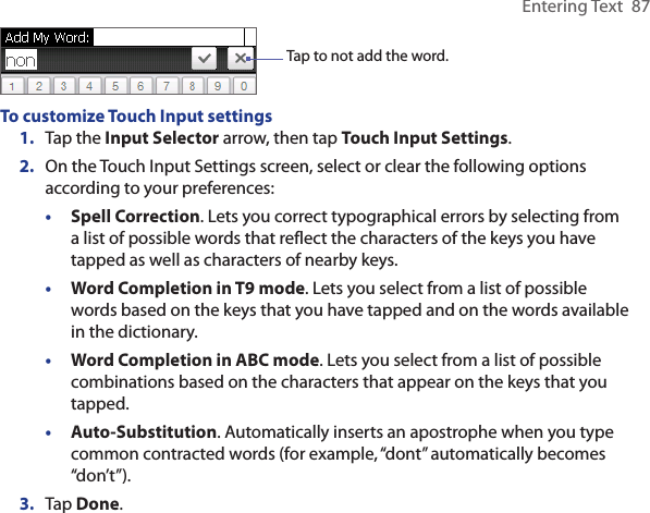 Entering Text  87Tap to not add the word. To customize Touch Input settings1.  Tap the Input Selector arrow, then tap Touch Input Settings.2.  On the Touch Input Settings screen, select or clear the following options according to your preferences:•  Spell Correction. Lets you correct typographical errors by selecting from a list of possible words that reflect the characters of the keys you have tapped as well as characters of nearby keys. •  Word Completion in T9 mode. Lets you select from a list of possible words based on the keys that you have tapped and on the words available in the dictionary. •  Word Completion in ABC mode. Lets you select from a list of possible combinations based on the characters that appear on the keys that you tapped.•  Auto-Substitution. Automatically inserts an apostrophe when you type common contracted words (for example, “dont” automatically becomes “don’t”). 3.  Tap Done.