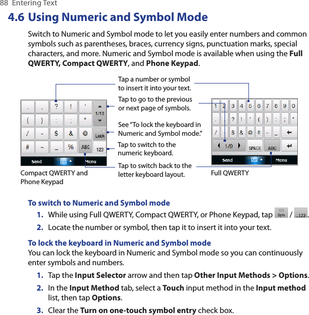 88  Entering Text4.6 Using Numeric and Symbol ModeSwitch to Numeric and Symbol mode to let you easily enter numbers and common symbols such as parentheses, braces, currency signs, punctuation marks, special characters, and more. Numeric and Symbol mode is available when using the Full QWERTY, Compact QWERTY, and Phone Keypad. Tap a number or symbol to insert it into your text.Tap to go to the previous or next page of symbols.Tap to switch back to the letter keyboard layout.Tap to switch to the numeric keyboard.See “To lock the keyboard in Numeric and Symbol mode.”    Compact QWERTY and Phone KeypadFull QWERTYTo switch to Numeric and Symbol mode1.  While using Full QWERTY, Compact QWERTY, or Phone Keypad, tap   /  .2.  Locate the number or symbol, then tap it to insert it into your text.To lock the keyboard in Numeric and Symbol modeYou can lock the keyboard in Numeric and Symbol mode so you can continuously enter symbols and numbers. 1.  Tap the Input Selector arrow and then tap Other Input Methods &gt; Options.2.  In the Input Method tab, select a Touch input method in the Input method list, then tap Options.3.  Clear the Turn on one-touch symbol entry check box.