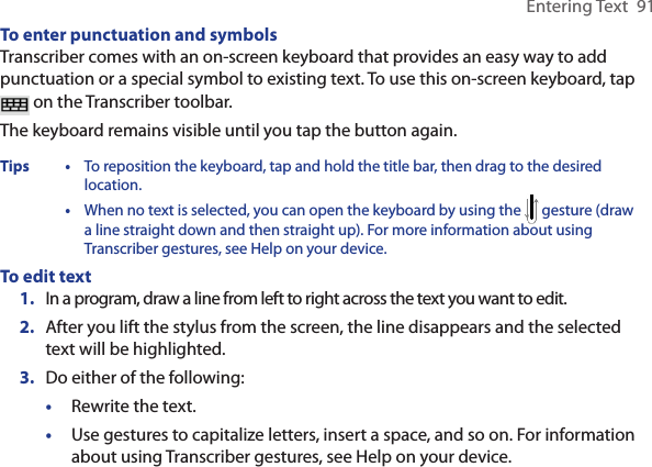 Entering Text  91To enter punctuation and symbolsTranscriber comes with an on-screen keyboard that provides an easy way to add punctuation or a special symbol to existing text. To use this on-screen keyboard, tap  on the Transcriber toolbar.The keyboard remains visible until you tap the button again.Tips  • To reposition the keyboard, tap and hold the title bar, then drag to the desired location.  •  When no text is selected, you can open the keyboard by using the   gesture (draw a line straight down and then straight up). For more information about using Transcriber gestures, see Help on your device.To edit text1.  In a program, draw a line from left to right across the text you want to edit.2.  After you lift the stylus from the screen, the line disappears and the selected text will be highlighted.3.  Do either of the following:•  Rewrite the text. •  Use gestures to capitalize letters, insert a space, and so on. For information about using Transcriber gestures, see Help on your device.