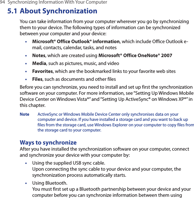 94  Synchronizing Information With Your Computer5.1 About SynchronizationYou can take information from your computer wherever you go by synchronizing them to your device. The following types of information can be synchronized between your computer and your device:•  Microsoft® Office Outlook® information, which include Office Outlook e-mail, contacts, calendar, tasks, and notes•  Notes, which are created using Microsoft® Office OneNote® 2007•  Media, such as pictures, music, and video•  Favorites, which are the bookmarked links to your favorite web sites•  Files, such as documents and other filesBefore you can synchronize, you need to install and set up first the synchronization software on your computer. For more information, see “Setting Up Windows Mobile Device Center on Windows Vista®” and “Setting Up ActiveSync® on Windows XP®” in this chapter.Note  ActiveSync or Windows Mobile Device Center only synchronises data on your computer and device. If you have installed a storage card and you want to back up files from the storage card, use Windows Explorer on your computer to copy files from the storage card to your computer.Ways to synchronizeAfter you have installed the synchronization software on your computer, connect and synchronize your device with your computer by:•  Using the supplied USB sync cable.  Upon connecting the sync cable to your device and your computer, the synchronization process automatically starts.•  Using Bluetooth.  You must first set up a Bluetooth partnership between your device and your computer before you can synchronize information between them using 
