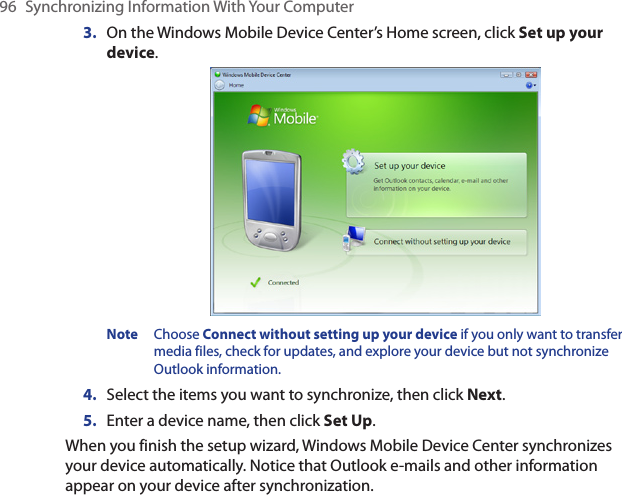 96  Synchronizing Information With Your Computer3.  On the Windows Mobile Device Center’s Home screen, click Set up your device.Note  Choose Connect without setting up your device if you only want to transfer media files, check for updates, and explore your device but not synchronize Outlook information.4.  Select the items you want to synchronize, then click Next.5.  Enter a device name, then click Set Up.When you finish the setup wizard, Windows Mobile Device Center synchronizes your device automatically. Notice that Outlook e-mails and other information appear on your device after synchronization.