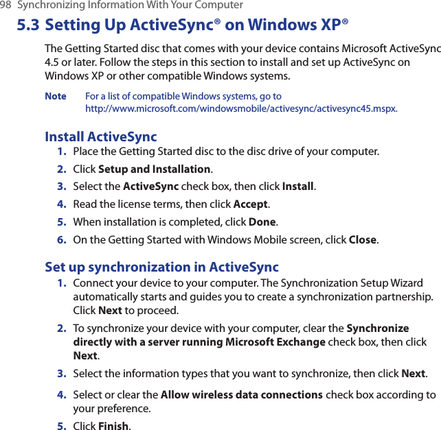 98  Synchronizing Information With Your Computer5.3 Setting Up ActiveSync® on Windows XP®The Getting Started disc that comes with your device contains Microsoft ActiveSync 4.5 or later. Follow the steps in this section to install and set up ActiveSync on Windows XP or other compatible Windows systems.Note  For a list of compatible Windows systems, go to  http://www.microsoft.com/windowsmobile/activesync/activesync45.mspx.Install ActiveSync1.  Place the Getting Started disc to the disc drive of your computer.2.  Click Setup and Installation.3.  Select the ActiveSync check box, then click Install.4.  Read the license terms, then click Accept.5.  When installation is completed, click Done.6.  On the Getting Started with Windows Mobile screen, click Close.Set up synchronization in ActiveSync1.  Connect your device to your computer. The Synchronization Setup Wizard automatically starts and guides you to create a synchronization partnership. Click Next to proceed.2.  To synchronize your device with your computer, clear the Synchronize directly with a server running Microsoft Exchange check box, then click Next.3.  Select the information types that you want to synchronize, then click Next.4.  Select or clear the Allow wireless data connections check box according to your preference.5.  Click Finish.