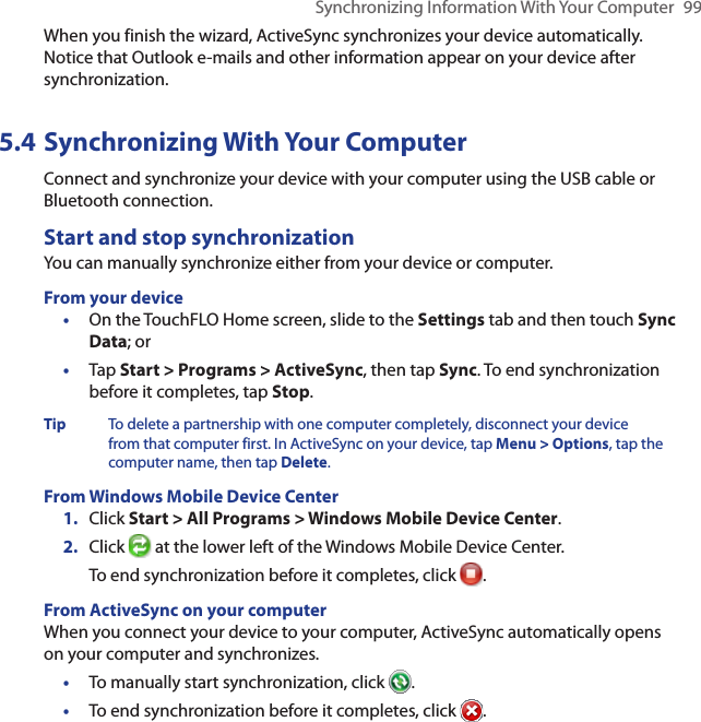 Synchronizing Information With Your Computer  99When you finish the wizard, ActiveSync synchronizes your device automatically. Notice that Outlook e-mails and other information appear on your device after synchronization.5.4 Synchronizing With Your ComputerConnect and synchronize your device with your computer using the USB cable or Bluetooth connection.Start and stop synchronizationYou can manually synchronize either from your device or computer.From your device•  On the TouchFLO Home screen, slide to the Settings tab and then touch Sync Data; or•  Tap Start &gt; Programs &gt; ActiveSync, then tap Sync. To end synchronization before it completes, tap Stop.Tip  To delete a partnership with one computer completely, disconnect your device from that computer first. In ActiveSync on your device, tap Menu &gt; Options, tap the computer name, then tap Delete.From Windows Mobile Device Center1.  Click Start &gt; All Programs &gt; Windows Mobile Device Center.2.  Click   at the lower left of the Windows Mobile Device Center. To end synchronization before it completes, click  .From ActiveSync on your computerWhen you connect your device to your computer, ActiveSync automatically opens on your computer and synchronizes.•  To manually start synchronization, click  .•  To end synchronization before it completes, click  .