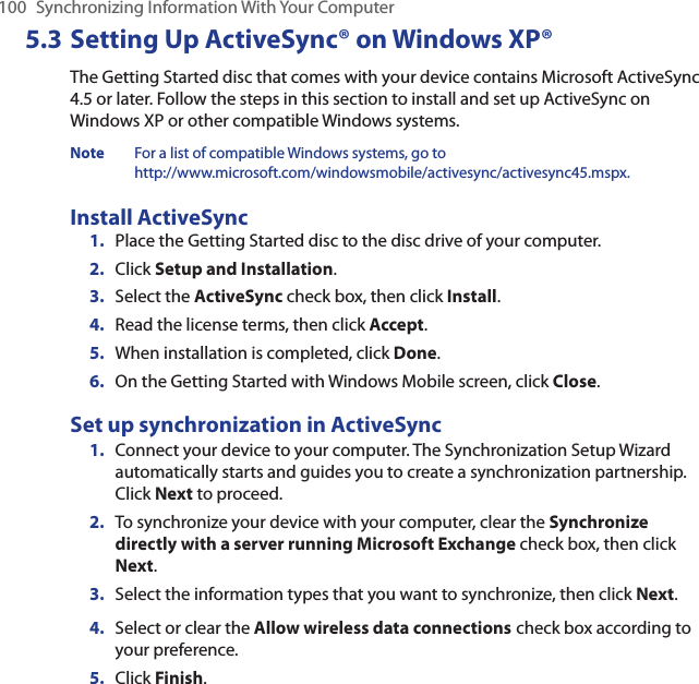 100  Synchronizing Information With Your Computer5.3 Setting Up ActiveSync® on Windows XP®The Getting Started disc that comes with your device contains Microsoft ActiveSync 4.5 or later. Follow the steps in this section to install and set up ActiveSync on Windows XP or other compatible Windows systems.Note  For a list of compatible Windows systems, go to  http://www.microsoft.com/windowsmobile/activesync/activesync45.mspx.Install ActiveSync1.  Place the Getting Started disc to the disc drive of your computer.2.  Click Setup and Installation.3.  Select the ActiveSync check box, then click Install.4.  Read the license terms, then click Accept.5.  When installation is completed, click Done.6.  On the Getting Started with Windows Mobile screen, click Close.Set up synchronization in ActiveSync1.  Connect your device to your computer. The Synchronization Setup Wizard automatically starts and guides you to create a synchronization partnership. Click Next to proceed.2.  To synchronize your device with your computer, clear the Synchronize directly with a server running Microsoft Exchange check box, then click Next.3.  Select the information types that you want to synchronize, then click Next.4.  Select or clear the Allow wireless data connections check box according to your preference.5.  Click Finish.