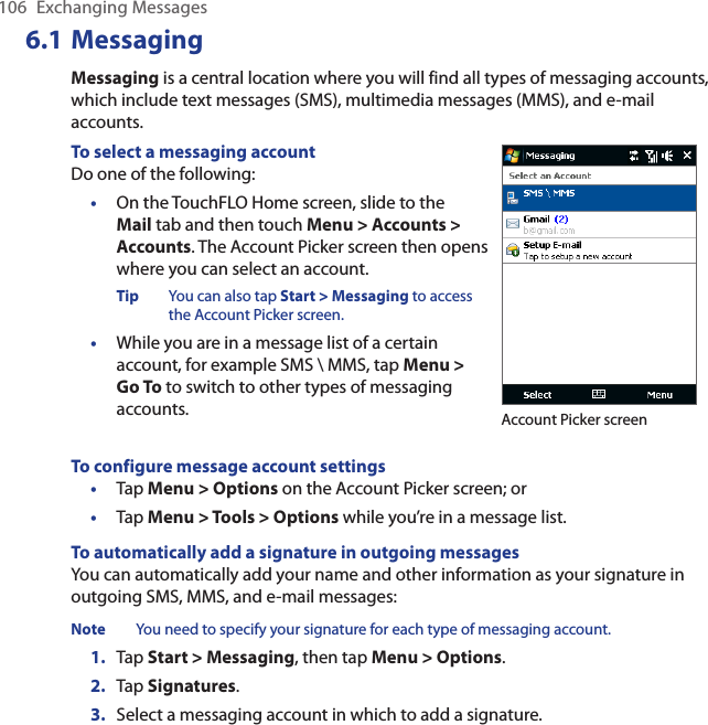 106  Exchanging Messages6.1 MessagingMessaging is a central location where you will find all types of messaging accounts, which include text messages (SMS), multimedia messages (MMS), and e-mail accounts.To select a messaging accountDo one of the following:•  On the TouchFLO Home screen, slide to the Mail tab and then touch Menu &gt; Accounts &gt; Accounts. The Account Picker screen then opens where you can select an account.Tip  You can also tap Start &gt; Messaging to access the Account Picker screen.•  While you are in a message list of a certain account, for example SMS \ MMS, tap Menu &gt; Go To to switch to other types of messaging accounts. Account Picker screenTo configure message account settings•  Tap Menu &gt; Options on the Account Picker screen; or •  Tap Menu &gt; Tools &gt; Options while you’re in a message list.To automatically add a signature in outgoing messagesYou can automatically add your name and other information as your signature in outgoing SMS, MMS, and e-mail messages:Note  You need to specify your signature for each type of messaging account.1.  Tap Start &gt; Messaging, then tap Menu &gt; Options.2.  Tap Signatures.3.  Select a messaging account in which to add a signature.