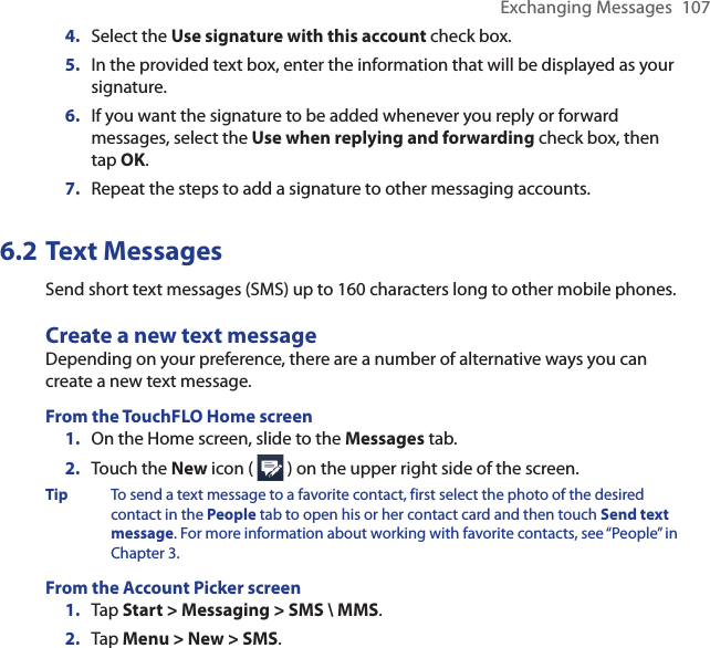 Exchanging Messages  1074.  Select the Use signature with this account check box.5.  In the provided text box, enter the information that will be displayed as your signature.6.  If you want the signature to be added whenever you reply or forward messages, select the Use when replying and forwarding check box, then tap OK.7.  Repeat the steps to add a signature to other messaging accounts.6.2 Text MessagesSend short text messages (SMS) up to 160 characters long to other mobile phones. Create a new text messageDepending on your preference, there are a number of alternative ways you can create a new text message.From the TouchFLO Home screen1.  On the Home screen, slide to the Messages tab.2.  Touch the New icon (   ) on the upper right side of the screen.Tip  To send a text message to a favorite contact, first select the photo of the desired contact in the People tab to open his or her contact card and then touch Send text message. For more information about working with favorite contacts, see “People” in Chapter 3.From the Account Picker screen1.  Tap Start &gt; Messaging &gt; SMS \ MMS.2.  Tap Menu &gt; New &gt; SMS.