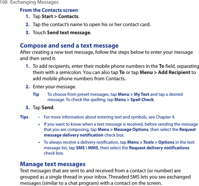 108  Exchanging MessagesFrom the Contacts screen1.  Tap Start &gt; Contacts.2.  Tap the contact’s name to open his or her contact card.3.  Touch Send text message.Compose and send a text messageAfter creating a new text message, follow the steps below to enter your message and then send it.1.  To add recipients, enter their mobile phone numbers in the To field, separating them with a semicolon. You can also tap To or tap Menu &gt; Add Recipient to add mobile phone numbers from Contacts..2.  Enter your message.Tip  To choose from preset messages, tap Menu &gt; My Text and tap a desired message. To check the spelling, tap Menu &gt; Spell Check.3.  Tap Send.Tips  •  For more information about entering text and symbols, see Chapter 4.  •  If you want to know when a text message is received, before sending the message that you are composing, tap Menu &gt; Message Options, then select the Request message delivery notification check box.  •  To always receive a delivery notification, tap Menu &gt; Tools &gt; Options in the text message list, tap SMS \ MMS, then select the Request delivery notifications check box.Manage text messagesText messages that are sent to and received from a contact (or number) are grouped as a single thread in your inbox. Threaded SMS lets you see exchanged messages (similar to a chat program) with a contact on the screen.