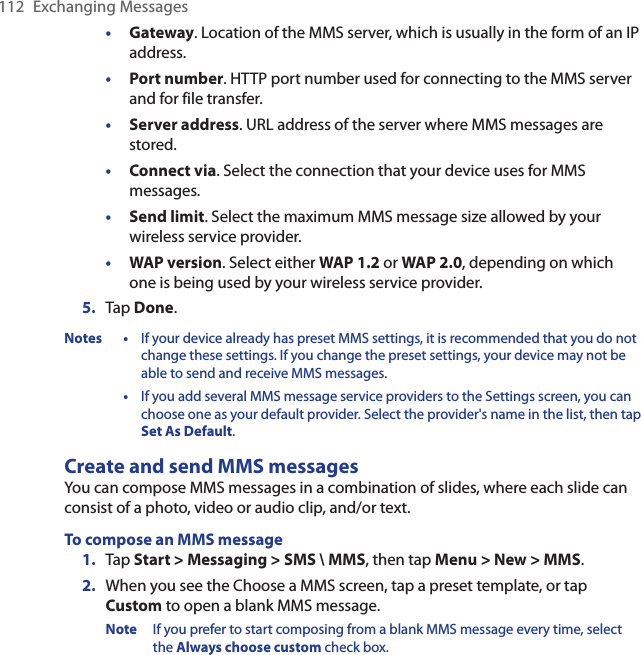 112  Exchanging Messages•  Gateway. Location of the MMS server, which is usually in the form of an IP address.•  Port number. HTTP port number used for connecting to the MMS server and for file transfer.•  Server address. URL address of the server where MMS messages are stored.•  Connect via. Select the connection that your device uses for MMS messages.•  Send limit. Select the maximum MMS message size allowed by your wireless service provider.•  WAP version. Select either WAP 1.2 or WAP 2.0, depending on which one is being used by your wireless service provider.5.  Tap Done.Notes •  If your device already has preset MMS settings, it is recommended that you do not change these settings. If you change the preset settings, your device may not be able to send and receive MMS messages.  •  If you add several MMS message service providers to the Settings screen, you can choose one as your default provider. Select the provider&apos;s name in the list, then tap Set As Default.Create and send MMS messagesYou can compose MMS messages in a combination of slides, where each slide can consist of a photo, video or audio clip, and/or text.To compose an MMS message1.  Tap Start &gt; Messaging &gt; SMS \ MMS, then tap Menu &gt; New &gt; MMS.2.  When you see the Choose a MMS screen, tap a preset template, or tap Custom to open a blank MMS message.Note  If you prefer to start composing from a blank MMS message every time, select the Always choose custom check box.