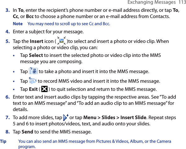 Exchanging Messages  1133.  In To, enter the recipient’s phone number or e-mail address directly, or tap To, Cc, or Bcc to choose a phone number or an e-mail address from Contacts.Note  You may need to scroll up to see Cc and Bcc.4.  Enter a subject for your message.5.  Tap the Insert icon (   )to select and insert a photo or video clip. When selecting a photo or video clip, you can:•  Tap Select to insert the selected photo or video clip into the MMS message you are composing.•  Tap   to take a photo and insert it into the MMS message.•  Tap   to record MMS video and insert it into the MMS message.•  Tap Exit (   ) to quit selection and return to the MMS message.6.  Enter text and insert audio clips by tapping the respective areas. See “To add text to an MMS message” and “To add an audio clip to an MMS message” for details.7.  To add more slides, tap   or tap Menu &gt; Slides &gt; Insert Slide. Repeat steps 5 and 6 to insert photos/videos, text, and audio onto your slides.8.  Tap Send to send the MMS message.Tip  You can also send an MMS message from Pictures &amp; Videos, Album, or the Camera program.