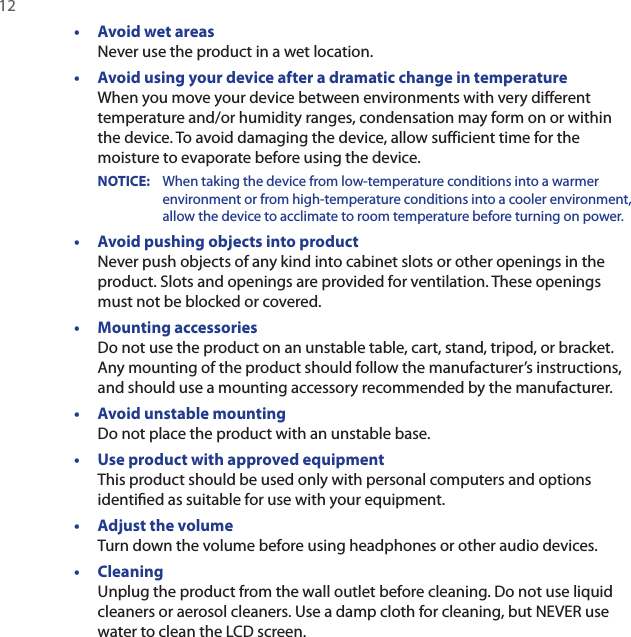 12 •  Avoid wet areas Never use the product in a wet location.•  Avoid using your device after a dramatic change in temperature When you move your device between environments with very different temperature and/or humidity ranges, condensation may form on or within the device. To avoid damaging the device, allow sufficient time for the moisture to evaporate before using the device.NOTICE:     When taking the device from low-temperature conditions into a warmer environment or from high-temperature conditions into a cooler environment, allow the device to acclimate to room temperature before turning on power.•  Avoid pushing objects into product Never push objects of any kind into cabinet slots or other openings in the product. Slots and openings are provided for ventilation. These openings must not be blocked or covered.•  Mounting accessories Do not use the product on an unstable table, cart, stand, tripod, or bracket. Any mounting of the product should follow the manufacturer’s instructions, and should use a mounting accessory recommended by the manufacturer.•  Avoid unstable mounting Do not place the product with an unstable base. •  Use product with approved equipment This product should be used only with personal computers and options identiﬁed as suitable for use with your equipment.•  Adjust the volume Turn down the volume before using headphones or other audio devices.•  Cleaning Unplug the product from the wall outlet before cleaning. Do not use liquid cleaners or aerosol cleaners. Use a damp cloth for cleaning, but NEVER use water to clean the LCD screen. 