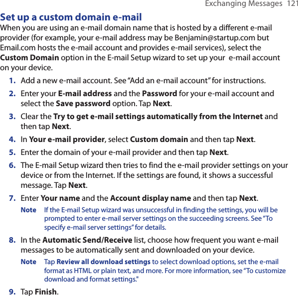 Exchanging Messages  121Set up a custom domain e-mailWhen you are using an e-mail domain name that is hosted by a different e-mail provider (for example, your e-mail address may be Benjamin@startup.com but Email.com hosts the e-mail account and provides e-mail services), select the Custom Domain option in the E-mail Setup wizard to set up your  e-mail account on your device.1.  Add a new e-mail account. See “Add an e-mail account” for instructions.2.  Enter your E-mail address and the Password for your e-mail account and select the Save password option. Tap Next.3.  Clear the Try to get e-mail settings automatically from the Internet and then tap Next.4.  In Your e-mail provider, select Custom domain and then tap Next.5.  Enter the domain of your e-mail provider and then tap Next.6.  The E-mail Setup wizard then tries to find the e-mail provider settings on your device or from the Internet. If the settings are found, it shows a successful message. Tap Next.7.  Enter Your name and the Account display name and then tap Next.Note  If the E-mail Setup wizard was unsuccessful in finding the settings, you will be prompted to enter e-mail server settings on the succeeding screens. See “To specify e-mail server settings” for details.8.  In the Automatic Send/Receive list, choose how frequent you want e-mail messages to be automatically sent and downloaded on your device.Note  Tap Review all download settings to select download options, set the e-mail format as HTML or plain text, and more. For more information, see “To customize download and format settings.&quot;9.  Tap Finish.