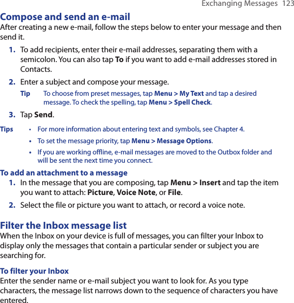 Exchanging Messages  123Compose and send an e-mailAfter creating a new e-mail, follow the steps below to enter your message and then send it.1.  To add recipients, enter their e-mail addresses, separating them with a semicolon. You can also tap To if you want to add e-mail addresses stored in Contacts.2.  Enter a subject and compose your message.Tip  To choose from preset messages, tap Menu &gt; My Text and tap a desired message. To check the spelling, tap Menu &gt; Spell Check.3.  Tap Send.Tips  •  For more information about entering text and symbols, see Chapter 4.  •  To set the message priority, tap Menu &gt; Message Options.  •  If you are working offline, e-mail messages are moved to the Outbox folder and will be sent the next time you connect.To add an attachment to a message1.  In the message that you are composing, tap Menu &gt; Insert and tap the item you want to attach: Picture, Voice Note, or File.2.  Select the file or picture you want to attach, or record a voice note.Filter the Inbox message listWhen the Inbox on your device is full of messages, you can filter your Inbox to display only the messages that contain a particular sender or subject you are searching for.To filter your InboxEnter the sender name or e-mail subject you want to look for. As you type characters, the message list narrows down to the sequence of characters you have entered.