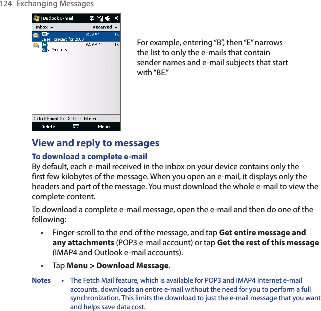 124  Exchanging MessagesFor example, entering “B”, then “E” narrows the list to only the e-mails that contain sender names and e-mail subjects that start with “BE.”View and reply to messagesTo download a complete e-mailBy default, each e-mail received in the inbox on your device contains only the first few kilobytes of the message. When you open an e-mail, it displays only the headers and part of the message. You must download the whole e-mail to view the complete content.To download a complete e-mail message, open the e-mail and then do one of the following:•  Finger-scroll to the end of the message, and tap Get entire message and any attachments (POP3 e-mail account) or tap Get the rest of this message (IMAP4 and Outlook e-mail accounts).•  Tap Menu &gt; Download Message.Notes •  The Fetch Mail feature, which is available for POP3 and IMAP4 Internet e-mail accounts, downloads an entire e-mail without the need for you to perform a full synchronization. This limits the download to just the e-mail message that you want and helps save data cost.