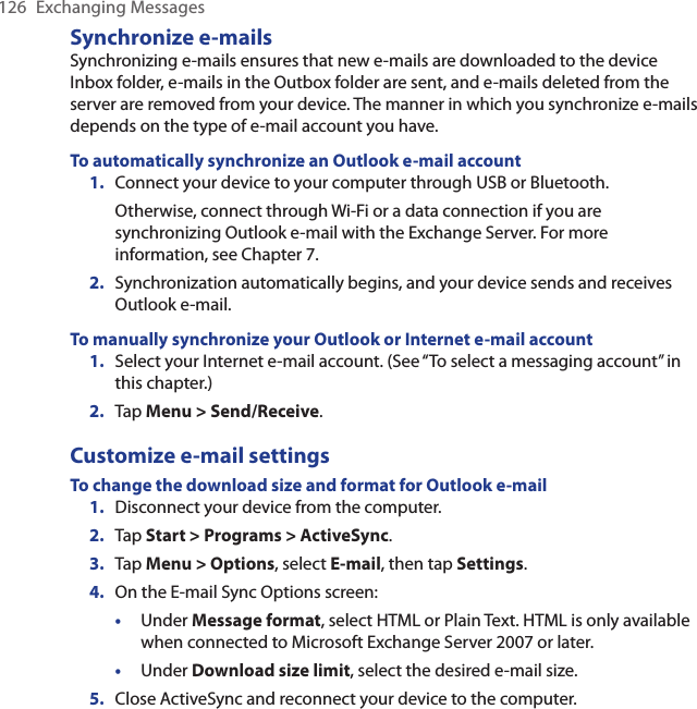 126  Exchanging MessagesSynchronize e-mailsSynchronizing e-mails ensures that new e-mails are downloaded to the device Inbox folder, e-mails in the Outbox folder are sent, and e-mails deleted from the server are removed from your device. The manner in which you synchronize e-mails depends on the type of e-mail account you have.To automatically synchronize an Outlook e-mail account1.  Connect your device to your computer through USB or Bluetooth.Otherwise, connect through Wi-Fi or a data connection if you are synchronizing Outlook e-mail with the Exchange Server. For more information, see Chapter 7.2.  Synchronization automatically begins, and your device sends and receives Outlook e-mail.To manually synchronize your Outlook or Internet e-mail account1.  Select your Internet e-mail account. (See “To select a messaging account” in this chapter.)2.  Tap Menu &gt; Send/Receive.Customize e-mail settingsTo change the download size and format for Outlook e-mail1.  Disconnect your device from the computer.2.  Tap Start &gt; Programs &gt; ActiveSync.3.  Tap Menu &gt; Options, select E-mail, then tap Settings.4.  On the E-mail Sync Options screen:•  Under Message format, select HTML or Plain Text. HTML is only available when connected to Microsoft Exchange Server 2007 or later. •  Under Download size limit, select the desired e-mail size.5.  Close ActiveSync and reconnect your device to the computer.