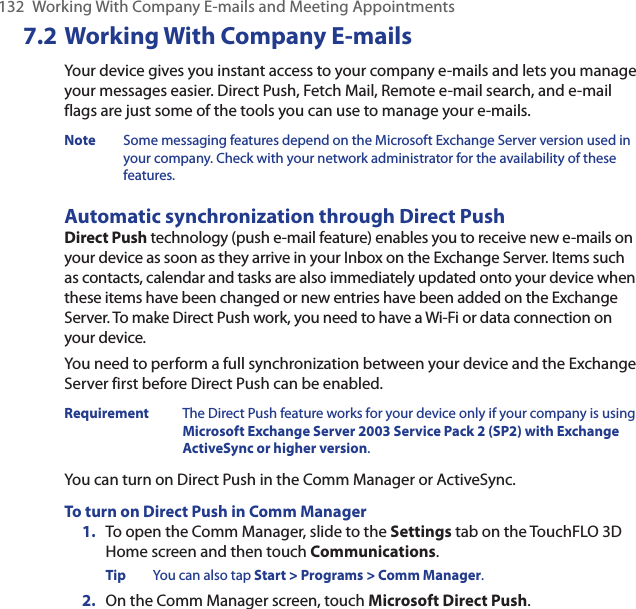 132  Working With Company E-mails and Meeting Appointments7.2 Working With Company E-mailsYour device gives you instant access to your company e-mails and lets you manage your messages easier. Direct Push, Fetch Mail, Remote e-mail search, and e-mail flags are just some of the tools you can use to manage your e-mails.Note  Some messaging features depend on the Microsoft Exchange Server version used in your company. Check with your network administrator for the availability of these features.Automatic synchronization through Direct PushDirect Push technology (push e-mail feature) enables you to receive new e-mails on your device as soon as they arrive in your Inbox on the Exchange Server. Items such as contacts, calendar and tasks are also immediately updated onto your device when these items have been changed or new entries have been added on the Exchange Server. To make Direct Push work, you need to have a Wi-Fi or data connection on your device.You need to perform a full synchronization between your device and the Exchange Server first before Direct Push can be enabled.Requirement  The Direct Push feature works for your device only if your company is using Microsoft Exchange Server 2003 Service Pack 2 (SP2) with Exchange ActiveSync or higher version.You can turn on Direct Push in the Comm Manager or ActiveSync.To turn on Direct Push in Comm Manager1.  To open the Comm Manager, slide to the Settings tab on the TouchFLO 3D Home screen and then touch Communications.Tip  You can also tap Start &gt; Programs &gt; Comm Manager.2.  On the Comm Manager screen, touch Microsoft Direct Push.