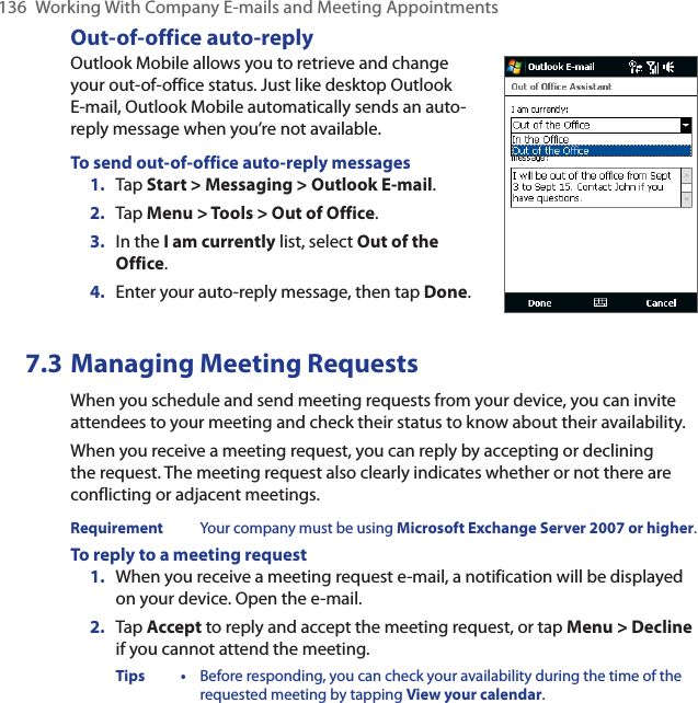 136  Working With Company E-mails and Meeting AppointmentsOut-of-office auto-replyOutlook Mobile allows you to retrieve and change your out-of-office status. Just like desktop Outlook E-mail, Outlook Mobile automatically sends an auto-reply message when you’re not available.To send out-of-office auto-reply messages1.  Tap Start &gt; Messaging &gt; Outlook E-mail.2.  Tap Menu &gt; Tools &gt; Out of Office.3.  In the I am currently list, select Out of the Office.4.  Enter your auto-reply message, then tap Done.7.3 Managing Meeting RequestsWhen you schedule and send meeting requests from your device, you can invite attendees to your meeting and check their status to know about their availability.When you receive a meeting request, you can reply by accepting or declining the request. The meeting request also clearly indicates whether or not there are conflicting or adjacent meetings.Requirement  Your company must be using Microsoft Exchange Server 2007 or higher.To reply to a meeting request1.  When you receive a meeting request e-mail, a notification will be displayed on your device. Open the e-mail.2.  Tap Accept to reply and accept the meeting request, or tap Menu &gt; Decline if you cannot attend the meeting.Tips •  Before responding, you can check your availability during the time of the requested meeting by tapping View your calendar.