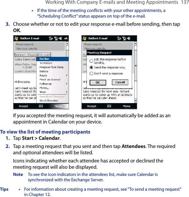 Working With Company E-mails and Meeting Appointments  137  •  If the time of the meeting conflicts with your other appointments, a “Scheduling Conflict” status appears on top of the e-mail.3.  Choose whether or not to edit your response e-mail before sending, then tap OK.   If you accepted the meeting request, it will automatically be added as an appointment in Calendar on your device.To view the list of meeting participants1.  Tap Start &gt; Calendar.2.  Tap a meeting request that you sent and then tap Attendees. The required and optional attendees will be listed.Icons indicating whether each attendee has accepted or declined the meeting request will also be displayed.Note  To see the icon indicators in the attendees list, make sure Calendar is synchronized with the Exchange Server.Tips •  For information about creating a meeting request, see “To send a meeting request” in Chapter 12.