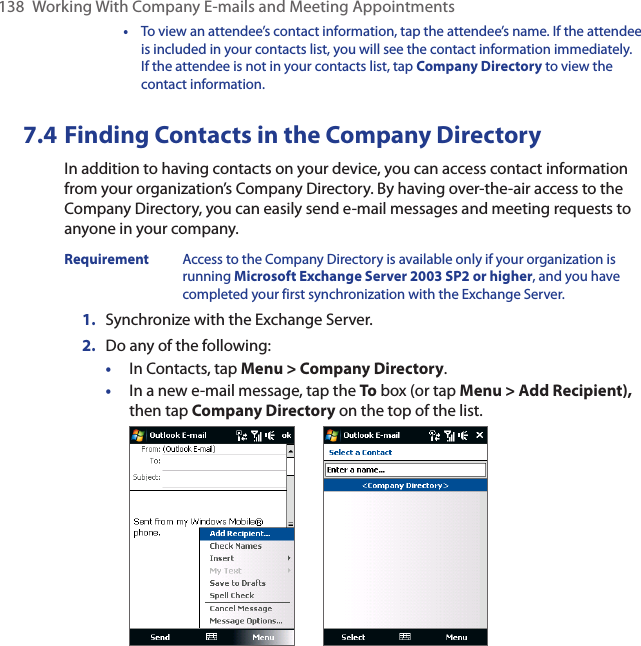 138  Working With Company E-mails and Meeting Appointments  •  To view an attendee’s contact information, tap the attendee’s name. If the attendee is included in your contacts list, you will see the contact information immediately. If the attendee is not in your contacts list, tap Company Directory to view the contact information.7.4 Finding Contacts in the Company DirectoryIn addition to having contacts on your device, you can access contact information from your organization’s Company Directory. By having over-the-air access to the Company Directory, you can easily send e-mail messages and meeting requests to anyone in your company.Requirement  Access to the Company Directory is available only if your organization is running Microsoft Exchange Server 2003 SP2 or higher, and you have completed your first synchronization with the Exchange Server. 1.  Synchronize with the Exchange Server.2.  Do any of the following:•  In Contacts, tap Menu &gt; Company Directory.•  In a new e-mail message, tap the To box (or tap Menu &gt; Add Recipient), then tap Company Directory on the top of the list. 