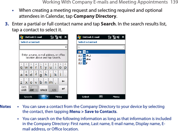 Working With Company E-mails and Meeting Appointments  139•  When creating a meeting request and selecting required and optional attendees in Calendar, tap Company Directory.3.  Enter a partial or full contact name and tap Search. In the search results list, tap a contact to select it. Notes  •  You can save a contact from the Company Directory to your device by selecting the contact, then tapping Menu &gt; Save to Contacts.  •  You can search on the following information as long as that information is included in the Company Directory: First name, Last name, E-mail name, Display name, E-mail address, or Office location. 