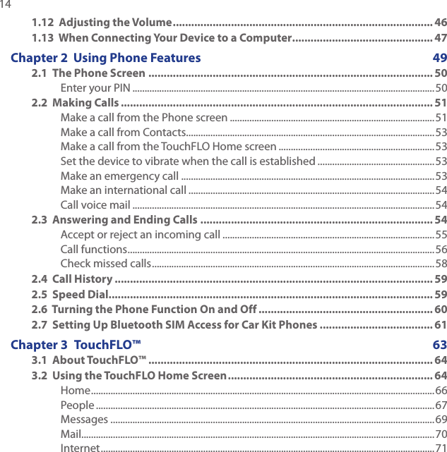 14 1.12  Adjusting the Volume ..................................................................................... 461.13  When Connecting Your Device to a Computer .............................................. 47Chapter 2  Using Phone Features  492.1  The Phone Screen ............................................................................................. 50Enter your PIN ............................................................................................................................502.2  Making Calls ...................................................................................................... 51Make a call from the Phone screen ....................................................................................51Make a call from Contacts......................................................................................................53Make a call from the TouchFLO Home screen ................................................................53Set the device to vibrate when the call is established ................................................53Make an emergency call ........................................................................................................53Make an international call .....................................................................................................54Call voice mail ............................................................................................................................542.3  Answering and Ending Calls ............................................................................ 54Accept or reject an incoming call .......................................................................................55Call functions ..............................................................................................................................56Check missed calls ....................................................................................................................582.4  Call History ........................................................................................................592.5  Speed Dial .......................................................................................................... 592.6  Turning the Phone Function On and Off ......................................................... 602.7  Setting Up Bluetooth SIM Access for Car Kit Phones ..................................... 61Chapter 3  TouchFLO™   633.1  About TouchFLO™ .............................................................................................643.2  Using the TouchFLO Home Screen ................................................................... 64Home .............................................................................................................................................66People ...........................................................................................................................................67Messages .....................................................................................................................................69Mail.................................................................................................................................................70Internet .........................................................................................................................................71