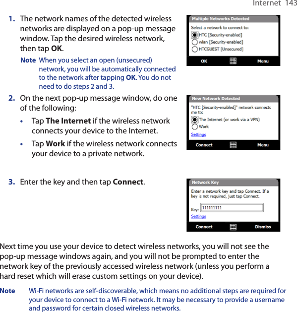 Internet  1431.  The network names of the detected wireless networks are displayed on a pop-up message window. Tap the desired wireless network, then tap OK.Note  When you select an open (unsecured) network, you will be automatically connected to the network after tapping OK. You do not need to do steps 2 and 3. 2.  On the next pop-up message window, do one of the following:•  Tap The Internet if the wireless network connects your device to the Internet. •  Tap Work if the wireless network connects your device to a private network.3.  Enter the key and then tap Connect.Next time you use your device to detect wireless networks, you will not see the pop-up message windows again, and you will not be prompted to enter the network key of the previously accessed wireless network (unless you perform a hard reset which will erase custom settings on your device).Note  Wi-Fi networks are self-discoverable, which means no additional steps are required for your device to connect to a Wi-Fi network. It may be necessary to provide a username and password for certain closed wireless networks.