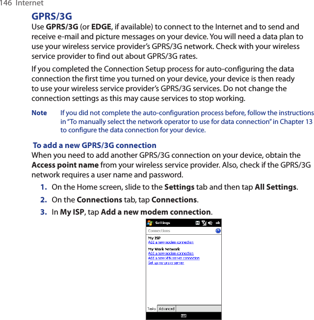 146  InternetGPRS/3GUse GPRS/3G (or EDGE, if available) to connect to the Internet and to send and receive e-mail and picture messages on your device. You will need a data plan to use your wireless service provider’s GPRS/3G network. Check with your wireless service provider to find out about GPRS/3G rates.If you completed the Connection Setup process for auto-configuring the data connection the first time you turned on your device, your device is then ready to use your wireless service provider’s GPRS/3G services. Do not change the connection settings as this may cause services to stop working.Note  If you did not complete the auto-configuration process before, follow the instructions in “To manually select the network operator to use for data connection” in Chapter 13 to configure the data connection for your device. To add a new GPRS/3G connectionWhen you need to add another GPRS/3G connection on your device, obtain the Access point name from your wireless service provider. Also, check if the GPRS/3G network requires a user name and password.1.  On the Home screen, slide to the Settings tab and then tap All Settings.2.  On the Connections tab, tap Connections.3.  In My ISP, tap Add a new modem connection.