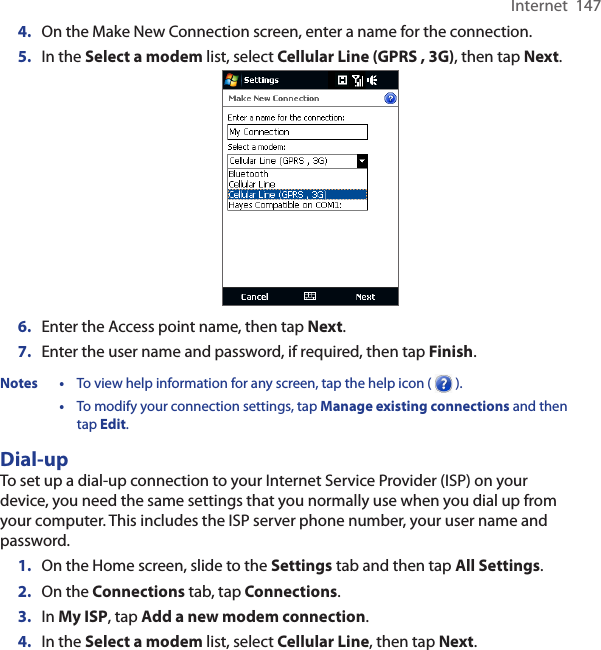 Internet  1474.  On the Make New Connection screen, enter a name for the connection.5.  In the Select a modem list, select Cellular Line (GPRS , 3G), then tap Next.6.  Enter the Access point name, then tap Next.7.  Enter the user name and password, if required, then tap Finish.Notes •  To view help information for any screen, tap the help icon (   ).  •  To modify your connection settings, tap Manage existing connections and then tap Edit. Dial-upTo set up a dial-up connection to your Internet Service Provider (ISP) on your device, you need the same settings that you normally use when you dial up from your computer. This includes the ISP server phone number, your user name and password.1.  On the Home screen, slide to the Settings tab and then tap All Settings.2.  On the Connections tab, tap Connections.3.  In My ISP, tap Add a new modem connection.4.  In the Select a modem list, select Cellular Line, then tap Next.