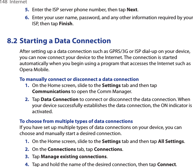 148  Internet5.  Enter the ISP server phone number, then tap Next.6.  Enter your user name, password, and any other information required by your ISP, then tap Finish.8.2 Starting a Data ConnectionAfter setting up a data connection such as GPRS/3G or ISP dial-up on your device, you can now connect your device to the Internet. The connection is started automatically when you begin using a program that accesses the Internet such as Opera Mobile.To manually connect or disconnect a data connection1.  On the Home screen, slide to the Settings tab and then tap Communications to open the Comm Manager.2.  Tap Data Connection to connect or disconnect the data connection. When your device successfully establishes the data connection, the ON indicator is activated.To choose from multiple types of data connectionsIf you have set up multiple types of data connections on your device, you can choose and manually start a desired connection.1.  On the Home screen, slide to the Settings tab and then tap All Settings.2.  On the Connections tab, tap Connections.3.  Tap Manage existing connections.4.  Tap and hold the name of the desired connection, then tap Connect.