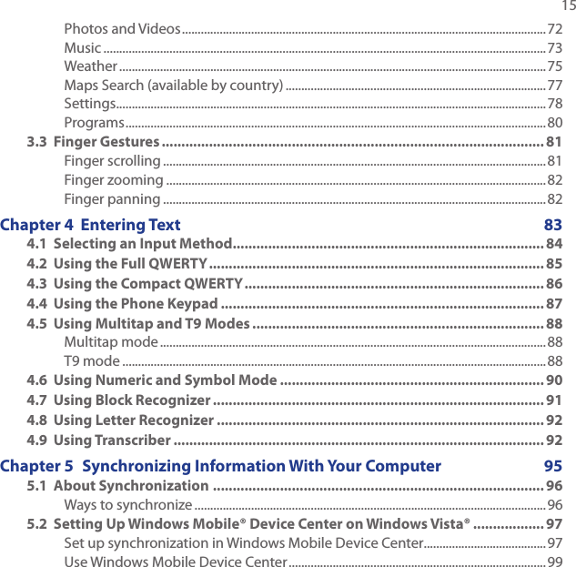   15Photos and Videos ....................................................................................................................72Music .............................................................................................................................................73Weather ........................................................................................................................................75Maps Search (available by country) ...................................................................................77Settings .........................................................................................................................................78Programs ......................................................................................................................................803.3  Finger Gestures ................................................................................................. 81Finger scrolling ..........................................................................................................................81Finger zooming .........................................................................................................................82Finger panning ..........................................................................................................................82Chapter 4  Entering Text  834.1  Selecting an Input Method............................................................................... 844.2  Using the Full QWERTY ..................................................................................... 854.3  Using the Compact QWERTY ............................................................................ 864.4  Using the Phone Keypad .................................................................................. 874.5  Using Multitap and T9 Modes .......................................................................... 88Multitap mode ...........................................................................................................................88T9 mode .......................................................................................................................................884.6  Using Numeric and Symbol Mode ................................................................... 904.7  Using Block Recognizer .................................................................................... 914.8  Using Letter Recognizer ...................................................................................924.9  Using Transcriber .............................................................................................. 92Chapter 5  Synchronizing Information With Your Computer   955.1  About Synchronization .................................................................................... 96Ways to synchronize ................................................................................................................965.2  Setting Up Windows Mobile® Device Center on Windows Vista® .................. 97Set up synchronization in Windows Mobile Device Center.......................................97Use Windows Mobile Device Center ..................................................................................99