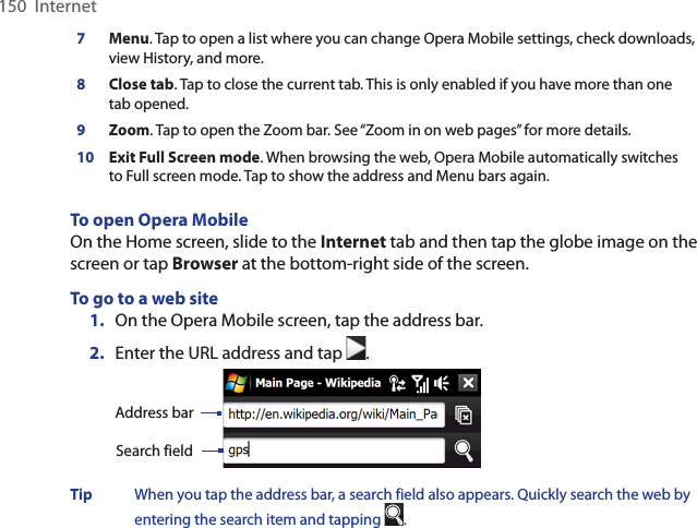 150  Internet7Menu. Tap to open a list where you can change Opera Mobile settings, check downloads, view History, and more. 8Close tab. Tap to close the current tab. This is only enabled if you have more than one tab opened. 9Zoom. Tap to open the Zoom bar. See “Zoom in on web pages” for more details. 10 Exit Full Screen mode. When browsing the web, Opera Mobile automatically switches to Full screen mode. Tap to show the address and Menu bars again.  To open Opera MobileOn the Home screen, slide to the Internet tab and then tap the globe image on the screen or tap Browser at the bottom-right side of the screen.To go to a web site1.  On the Opera Mobile screen, tap the address bar. 2.  Enter the URL address and tap  .  Search fieldAddress barTip  When you tap the address bar, a search field also appears. Quickly search the web by entering the search item and tapping  . 