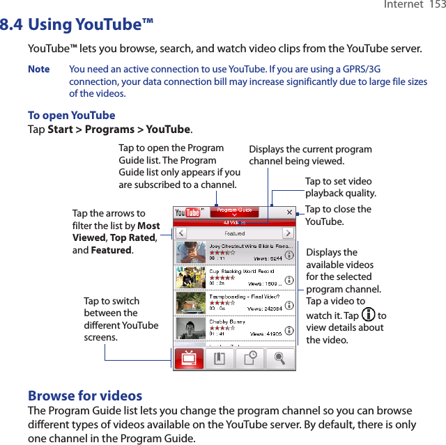 Internet  1538.4 Using YouTube™YouTube™ lets you browse, search, and watch video clips from the YouTube server.Note  You need an active connection to use YouTube. If you are using a GPRS/3G connection, your data connection bill may increase significantly due to large file sizes of the videos. To open YouTubeTap Start &gt; Programs &gt; YouTube. Tap to open the Program Guide list. The Program Guide list only appears if you are subscribed to a channel.Displays the current program channel being viewed.Tap to close the YouTube.Tap the arrows to filter the list by Most Viewed, Top Rated, and Featured.Displays the available videos for the selected program channel. Tap a video to watch it. Tap   to view details about the video. Tap to switch between the different YouTube screens.Tap to set video playback quality.Browse for videosThe Program Guide list lets you change the program channel so you can browse different types of videos available on the YouTube server. By default, there is only one channel in the Program Guide.