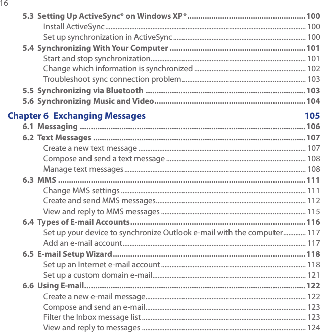 16 5.3  Setting Up ActiveSync® on Windows XP® ...................................................... 100Install ActiveSync ................................................................................................................... 100Set up synchronization in ActiveSync ............................................................................ 1005.4  Synchronizing With Your Computer ..............................................................101Start and stop synchronization ......................................................................................... 101Change which information is synchronized ................................................................ 102Troubleshoot sync connection problem ....................................................................... 1035.5  Synchronizing via Bluetooth .........................................................................1035.6  Synchronizing Music and Video ..................................................................... 104Chapter 6  Exchanging Messages  1056.1  Messaging .......................................................................................................1066.2  Text Messages .................................................................................................107Create a new text message ................................................................................................ 107Compose and send a text message ................................................................................ 108Manage text messages ........................................................................................................ 1086.3  MMS .................................................................................................................111Change MMS settings .......................................................................................................... 111Create and send MMS messages ...................................................................................... 112View and reply to MMS messages ................................................................................... 1156.4  Types of E-mail Accounts ................................................................................116Set up your device to synchronize Outlook e-mail with the computer ............. 117Add an e-mail account ......................................................................................................... 1176.5  E-mail Setup Wizard ........................................................................................ 118Set up an Internet e-mail account ................................................................................... 118Set up a custom domain e-mail........................................................................................ 1216.6  Using E-mail .....................................................................................................122Create a new e-mail message............................................................................................ 122Compose and send an e-mail ............................................................................................ 123Filter the Inbox message list .............................................................................................. 123View and reply to messages .............................................................................................. 124