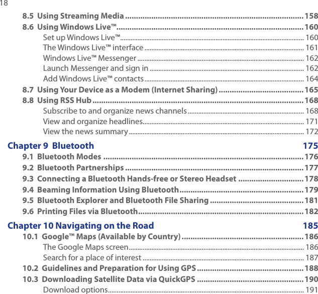 18 8.5  Using Streaming Media .................................................................................. 1588.6  Using Windows Live™ ......................................................................................160Set up Windows Live™ .......................................................................................................... 160The Windows Live™ interface ............................................................................................ 161Windows Live™ Messenger ................................................................................................ 162Launch Messenger and sign in ......................................................................................... 162Add Windows Live™ contacts ............................................................................................ 1648.7  Using Your Device as a Modem (Internet Sharing) .......................................1658.8  Using RSS Hub .................................................................................................168Subscribe to and organize news channels ................................................................... 168View and organize headlines............................................................................................. 171View the news summary ..................................................................................................... 172Chapter 9  Bluetooth  1759.1  Bluetooth Modes ............................................................................................1769.2  Bluetooth Partnerships ..................................................................................1779.3  Connecting a Bluetooth Hands-free or Stereo Headset .............................. 1789.4  Beaming Information Using Bluetooth .........................................................1799.5  Bluetooth Explorer and Bluetooth File Sharing ...........................................1819.6  Printing Files via Bluetooth ............................................................................182Chapter 10 Navigating on the Road  18510.1  Google™ Maps (Available by Country) ........................................................186The Google Maps screen ..................................................................................................... 186Search for a place of interest ............................................................................................. 18710.2  Guidelines and Preparation for Using GPS .................................................18810.3  Downloading Satellite Data via QuickGPS .................................................190Download options ................................................................................................................. 191