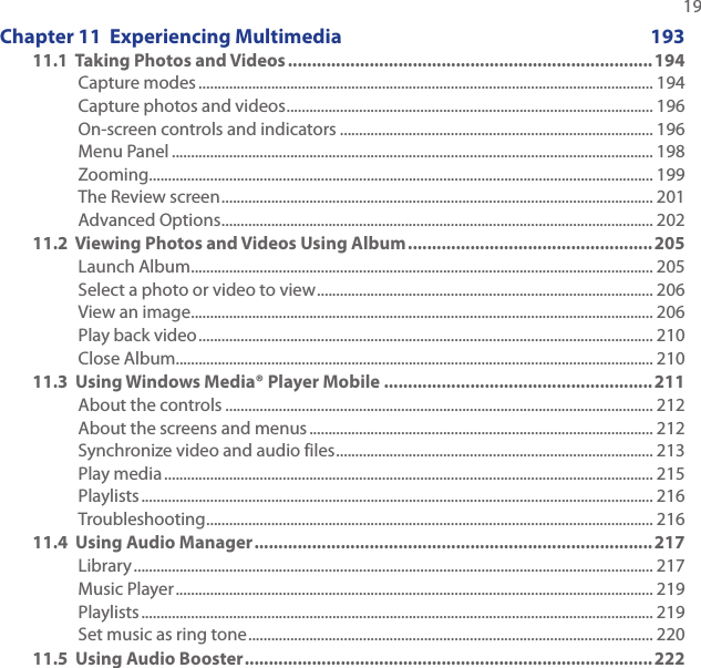   19Chapter 11  Experiencing Multimedia  19311.1  Taking Photos and Videos ............................................................................194Capture modes ....................................................................................................................... 194Capture photos and videos ................................................................................................ 196On-screen controls and indicators .................................................................................. 196Menu Panel .............................................................................................................................. 198Zooming.................................................................................................................................... 199The Review screen ................................................................................................................. 201Advanced Options ................................................................................................................. 20211.2  Viewing Photos and Videos Using Album ...................................................205Launch Album ......................................................................................................................... 205Select a photo or video to view ........................................................................................ 206View an image ......................................................................................................................... 206Play back video ....................................................................................................................... 210Close Album............................................................................................................................. 21011.3  Using Windows Media® Player Mobile ........................................................211About the controls ................................................................................................................ 212About the screens and menus .......................................................................................... 212Synchronize video and audio files ................................................................................... 213Play media ................................................................................................................................ 215Playlists ...................................................................................................................................... 216Troubleshooting ..................................................................................................................... 21611.4  Using Audio Manager ...................................................................................217Library ........................................................................................................................................ 217Music Player ............................................................................................................................. 219Playlists ...................................................................................................................................... 219Set music as ring tone .......................................................................................................... 22011.5  Using Audio Booster .....................................................................................222