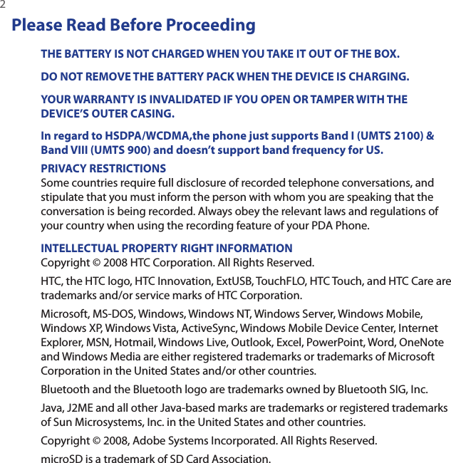 2 Please Read Before ProceedingTHE BATTERY IS NOT CHARGED WHEN YOU TAKE IT OUT OF THE BOX.DO NOT REMOVE THE BATTERY PACK WHEN THE DEVICE IS CHARGING.YOUR WARRANTY IS INVALIDATED IF YOU OPEN OR TAMPER WITH THE DEVICE’S OUTER CASING.In regard to HSDPA/WCDMA,the phone just supports Band I (UMTS 2100) &amp; Band VIII (UMTS 900) and doesn’t support band frequency for US.PRIVACY RESTRICTIONSSome countries require full disclosure of recorded telephone conversations, and stipulate that you must inform the person with whom you are speaking that the conversation is being recorded. Always obey the relevant laws and regulations of your country when using the recording feature of your PDA Phone.INTELLECTUAL PROPERTY RIGHT INFORMATIONCopyright © 2008 HTC Corporation. All Rights Reserved.HTC, the HTC logo, HTC Innovation, ExtUSB, TouchFLO, HTC Touch, and HTC Care are trademarks and/or service marks of HTC Corporation. Microsoft, MS-DOS, Windows, Windows NT, Windows Server, Windows Mobile, Windows XP, Windows Vista, ActiveSync, Windows Mobile Device Center, Internet Explorer, MSN, Hotmail, Windows Live, Outlook, Excel, PowerPoint, Word, OneNote and Windows Media are either registered trademarks or trademarks of Microsoft Corporation in the United States and/or other countries.Bluetooth and the Bluetooth logo are trademarks owned by Bluetooth SIG, Inc.Java, J2ME and all other Java-based marks are trademarks or registered trademarks of Sun Microsystems, Inc. in the United States and other countries.Copyright © 2008, Adobe Systems Incorporated. All Rights Reserved.microSD is a trademark of SD Card Association.