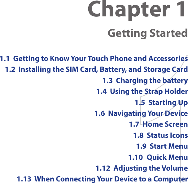 Chapter 1  Getting Started1.1  Getting to Know Your Touch Phone and Accessories1.2  Installing the SIM Card, Battery, and Storage Card1.3  Charging the battery1.4  Using the Strap Holder1.5  Starting Up1.6  Navigating Your Device1.7  Home Screen1.8  Status Icons1.9  Start Menu1.10  Quick Menu1.12  Adjusting the Volume1.13  When Connecting Your Device to a Computer