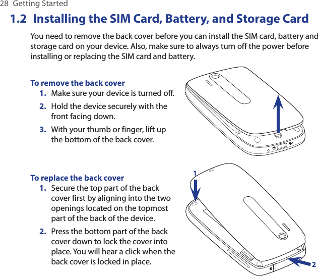 28  Getting Started1.2  Installing the SIM Card, Battery, and Storage CardYou need to remove the back cover before you can install the SIM card, battery and storage card on your device. Also, make sure to always turn off the power before installing or replacing the SIM card and battery.To remove the back coverMake sure your device is turned off.Hold the device securely with the front facing down.With your thumb or finger, lift up the bottom of the back cover.1.2.3.To replace the back coverSecure the top part of the back cover first by aligning into the two openings located on the topmost part of the back of the device.Press the bottom part of the back cover down to lock the cover into place. You will hear a click when the back cover is locked in place.1.2.12