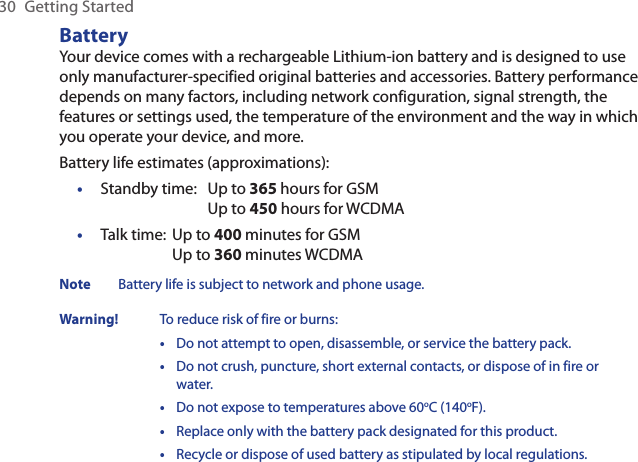 30  Getting StartedBatteryYour device comes with a rechargeable Lithium-ion battery and is designed to use only manufacturer-specified original batteries and accessories. Battery performance depends on many factors, including network configuration, signal strength, the features or settings used, the temperature of the environment and the way in which you operate your device, and more.Battery life estimates (approximations):Standby time:  Up to 365 hours for GSM  Up to 450 hours for WCDMATalk time:  Up to 400 minutes for GSM  Up to 360 minutes WCDMANote  Battery life is subject to network and phone usage.Warning!  To reduce risk of fire or burns:•   Do not attempt to open, disassemble, or service the battery pack.•   Do not crush, puncture, short external contacts, or dispose of in fire or water.•  Do not expose to temperatures above 60oC (140oF).•  Replace only with the battery pack designated for this product.•   Recycle or dispose of used battery as stipulated by local regulations.••