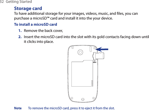 32  Getting StartedStorage cardTo have additional storage for your images, videos, music, and files, you can purchase a microSD™ card and install it into the your device.To install a microSD cardRemove the back cover,Insert the microSD card into the slot with its gold contacts facing down until it clicks into place.RESETNote  To remove the microSD card, press it to eject it from the slot.1.2.