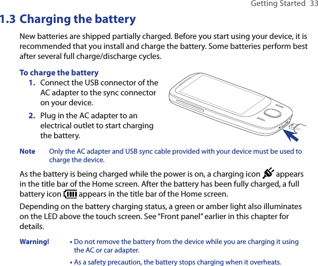 Getting Started  331.3 Charging the batteryNew batteries are shipped partially charged. Before you start using your device, it is recommended that you install and charge the battery. Some batteries perform best after several full charge/discharge cycles.To charge the batteryConnect the USB connector of the AC adapter to the sync connector on your device.Plug in the AC adapter to an electrical outlet to start charging the battery.1.2.Note  Only the AC adapter and USB sync cable provided with your device must be used to charge the device.As the battery is being charged while the power is on, a charging icon   appears in the title bar of the Home screen. After the battery has been fully charged, a full battery icon   appears in the title bar of the Home screen.Depending on the battery charging status, a green or amber light also illuminates on the LED above the touch screen. See “Front panel” earlier in this chapter for details.Warning!  •  Do not remove the battery from the device while you are charging it using the AC or car adapter.•  As a safety precaution, the battery stops charging when it overheats. 