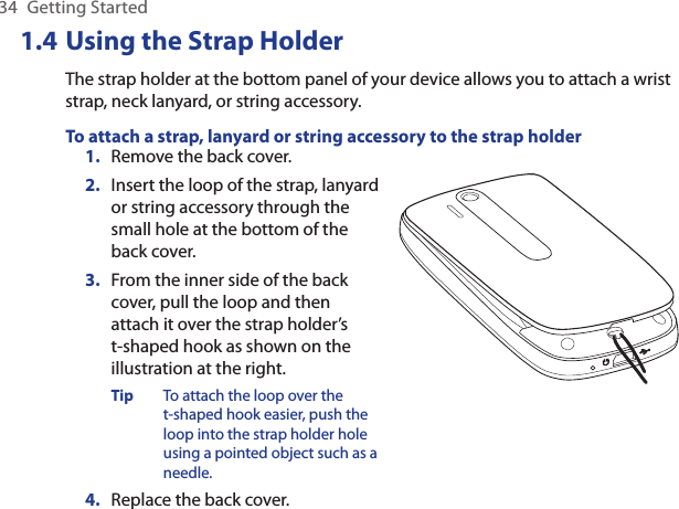 34  Getting Started1.4 Using the Strap HolderThe strap holder at the bottom panel of your device allows you to attach a wrist strap, neck lanyard, or string accessory.To attach a strap, lanyard or string accessory to the strap holder1.  Remove the back cover.2.  Insert the loop of the strap, lanyard or string accessory through the small hole at the bottom of the back cover.3.  From the inner side of the back cover, pull the loop and then attach it over the strap holder’s  t-shaped hook as shown on the illustration at the right.Tip  To attach the loop over the t-shaped hook easier, push the loop into the strap holder hole using a pointed object such as a needle.4.  Replace the back cover.    